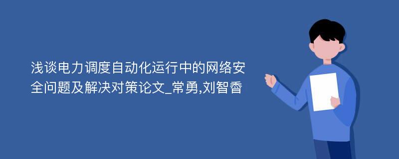 浅谈电力调度自动化运行中的网络安全问题及解决对策论文_常勇,刘智稥