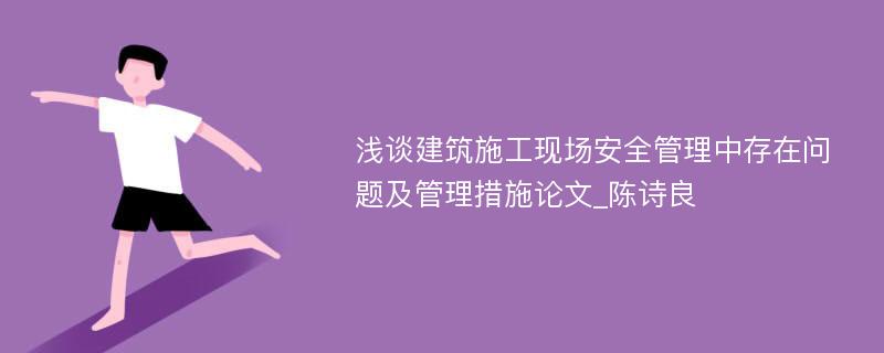 浅谈建筑施工现场安全管理中存在问题及管理措施论文_陈诗良