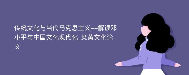 传统文化与当代马克思主义--解读邓小平与中国文化现代化_炎黄文化论文