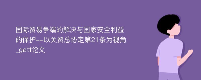 国际贸易争端的解决与国家安全利益的保护--以关贸总协定第21条为视角_gatt论文