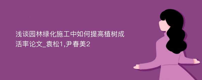 浅谈园林绿化施工中如何提高植树成活率论文_袁松1,尹春美2