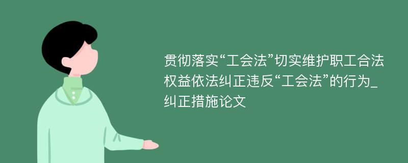 贯彻落实“工会法”切实维护职工合法权益依法纠正违反“工会法”的行为_纠正措施论文