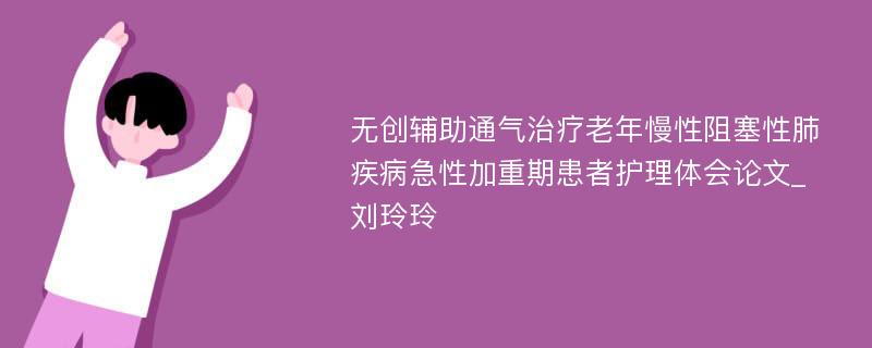 无创辅助通气治疗老年慢性阻塞性肺疾病急性加重期患者护理体会论文_刘玲玲