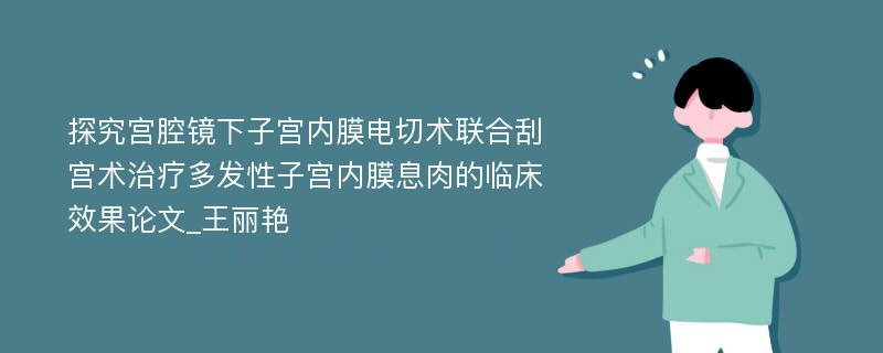 探究宫腔镜下子宫内膜电切术联合刮宫术治疗多发性子宫内膜息肉的临床效果论文_王丽艳