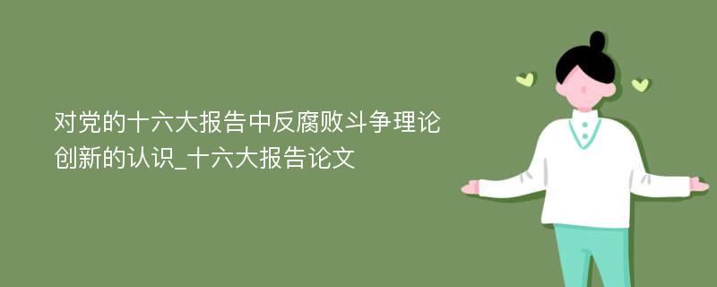 对党的十六大报告中反腐败斗争理论创新的认识_十六大报告论文