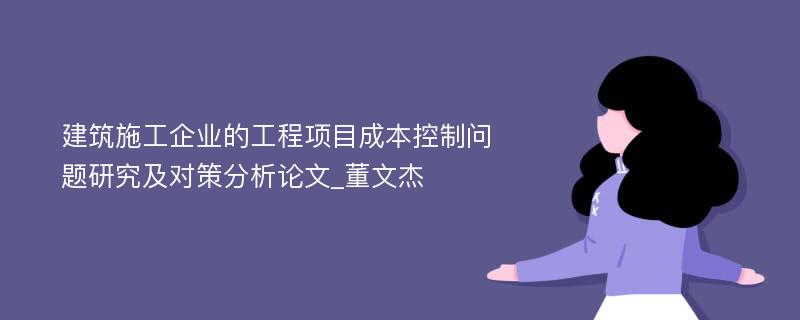 建筑施工企业的工程项目成本控制问题研究及对策分析论文_董文杰