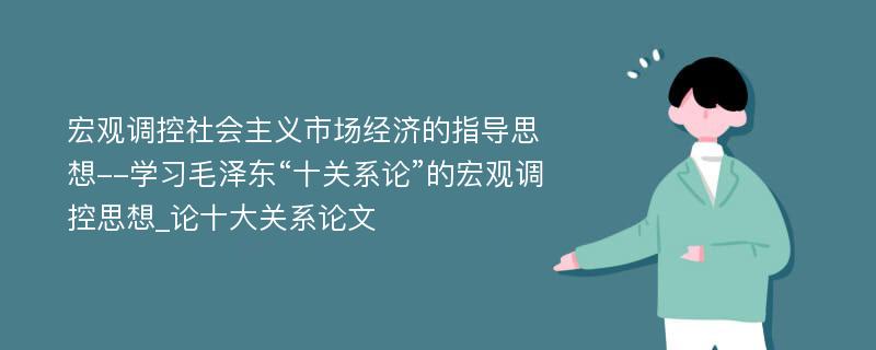 宏观调控社会主义市场经济的指导思想--学习毛泽东“十关系论”的宏观调控思想_论十大关系论文