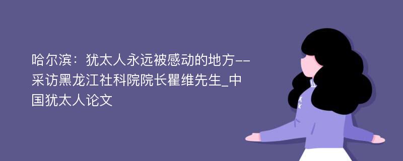 哈尔滨：犹太人永远被感动的地方--采访黑龙江社科院院长瞿维先生_中国犹太人论文