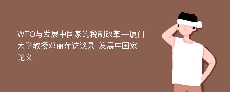 WTO与发展中国家的税制改革--厦门大学教授邓丽萍访谈录_发展中国家论文