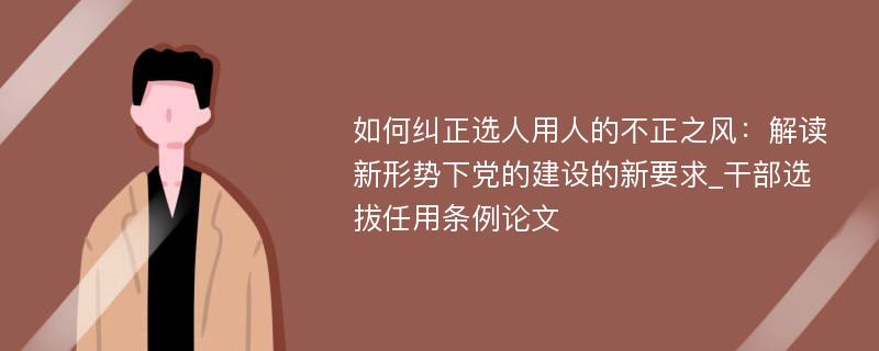 如何纠正选人用人的不正之风：解读新形势下党的建设的新要求_干部选拔任用条例论文