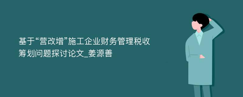 基于“营改增”施工企业财务管理税收筹划问题探讨论文_姜源善