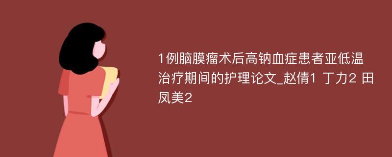 1例脑膜瘤术后高钠血症患者亚低温治疗期间的护理论文_赵倩1 丁力2 田凤美2