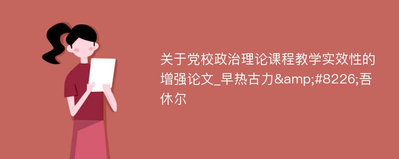 关于党校政治理论课程教学实效性的增强论文_早热古力&#8226;吾休尔