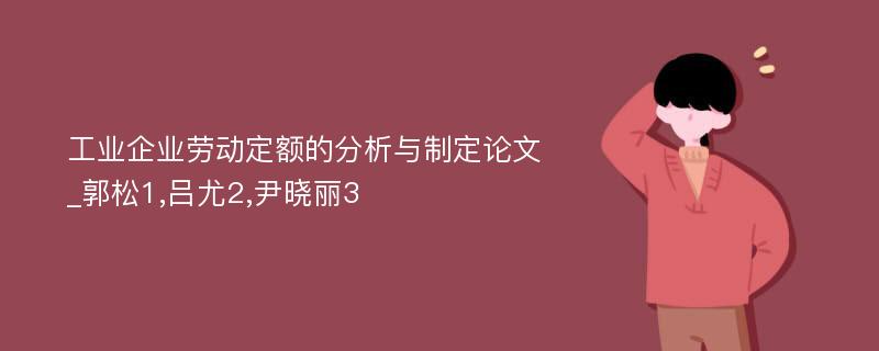 工业企业劳动定额的分析与制定论文_郭松1,吕尤2,尹晓丽3