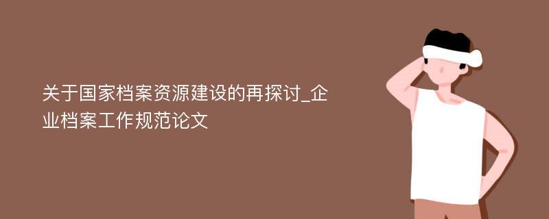 关于国家档案资源建设的再探讨_企业档案工作规范论文