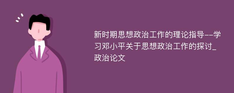 新时期思想政治工作的理论指导--学习邓小平关于思想政治工作的探讨_政治论文