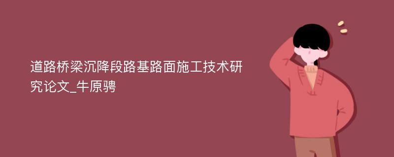 道路桥梁沉降段路基路面施工技术研究论文_牛原骋