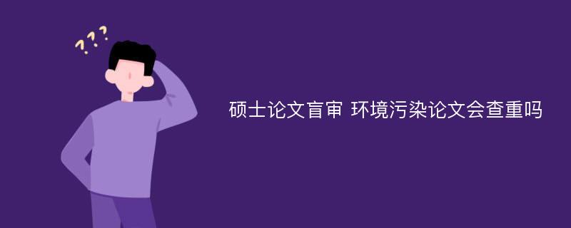 硕士论文盲审 环境污染论文会查重吗