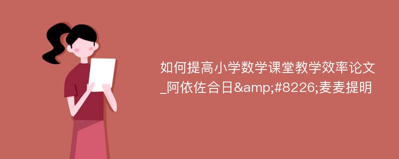 如何提高小学数学课堂教学效率论文_阿依佐合日&#8226;麦麦提明