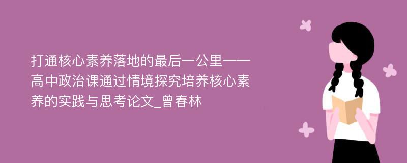 打通核心素养落地的最后一公里——高中政治课通过情境探究培养核心素养的实践与思考论文_曾春林