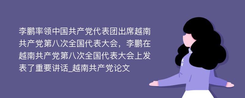 李鹏率领中国共产党代表团出席越南共产党第八次全国代表大会，李鹏在越南共产党第八次全国代表大会上发表了重要讲话_越南共产党论文