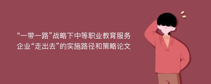 “一带一路”战略下中等职业教育服务企业“走出去”的实施路径和策略论文