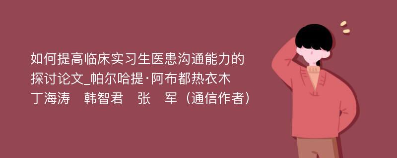 如何提高临床实习生医患沟通能力的探讨论文_帕尔哈提·阿布都热衣木　丁海涛　韩智君　张　军（通信作者）