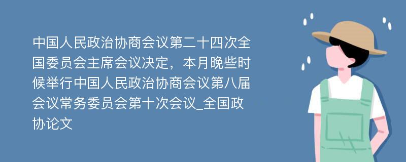 中国人民政治协商会议第二十四次全国委员会主席会议决定，本月晚些时候举行中国人民政治协商会议第八届会议常务委员会第十次会议_全国政协论文