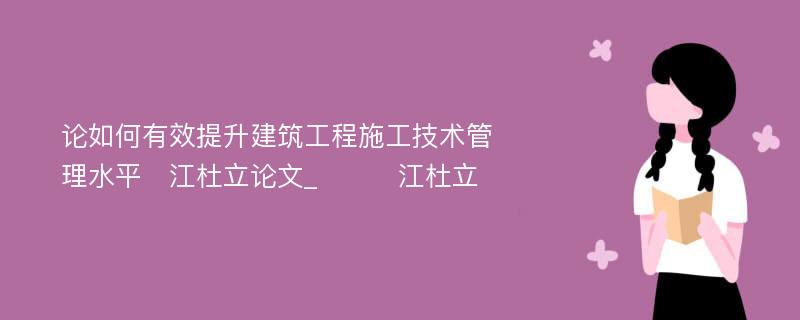 论如何有效提升建筑工程施工技术管理水平　江杜立论文_　　　江杜立