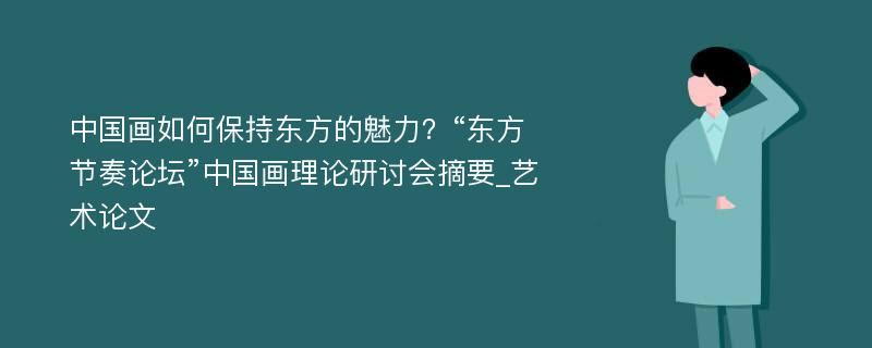 中国画如何保持东方的魅力？“东方节奏论坛”中国画理论研讨会摘要_艺术论文