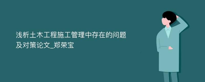 浅析土木工程施工管理中存在的问题及对策论文_郑荣宝