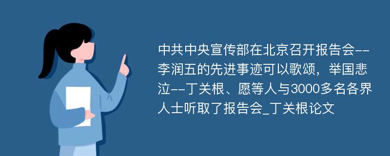 中共中央宣传部在北京召开报告会--李润五的先进事迹可以歌颂，举国悲泣--丁关根、愿等人与3000多名各界人士听取了报告会_丁关根论文