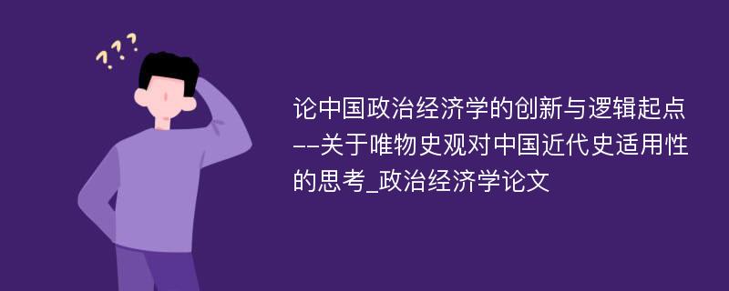 论中国政治经济学的创新与逻辑起点--关于唯物史观对中国近代史适用性的思考_政治经济学论文