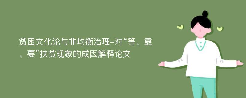 贫困文化论与非均衡治理-对“等、靠、要”扶贫现象的成因解释论文