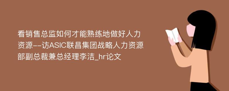 看销售总监如何才能熟练地做好人力资源--访ASIC联昌集团战略人力资源部副总裁兼总经理李洁_hr论文