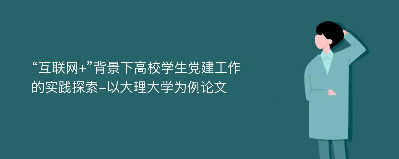 “互联网+”背景下高校学生党建工作的实践探索-以大理大学为例论文