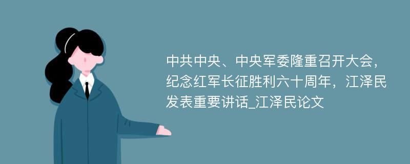 中共中央、中央军委隆重召开大会，纪念红军长征胜利六十周年，江泽民发表重要讲话_江泽民论文