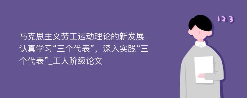 马克思主义劳工运动理论的新发展--认真学习“三个代表”，深入实践“三个代表”_工人阶级论文