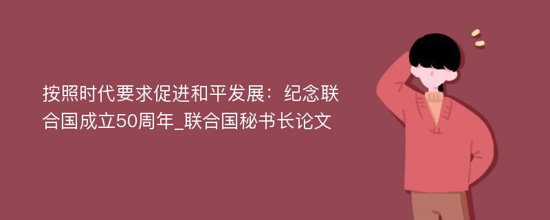 按照时代要求促进和平发展：纪念联合国成立50周年_联合国秘书长论文