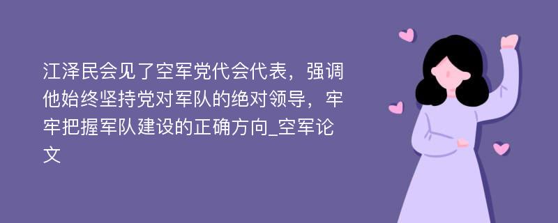 江泽民会见了空军党代会代表，强调他始终坚持党对军队的绝对领导，牢牢把握军队建设的正确方向_空军论文