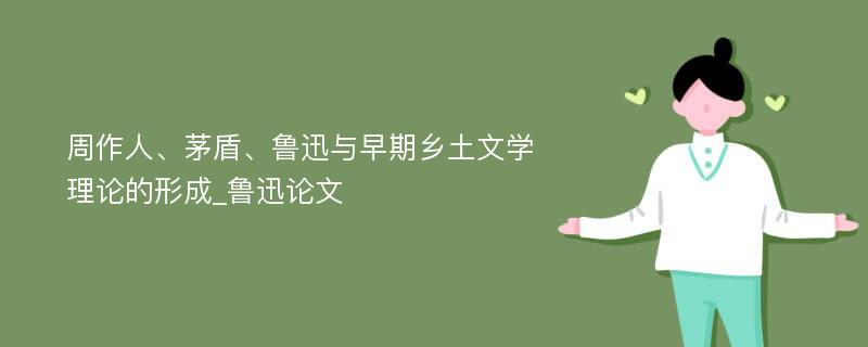 周作人、茅盾、鲁迅与早期乡土文学理论的形成_鲁迅论文