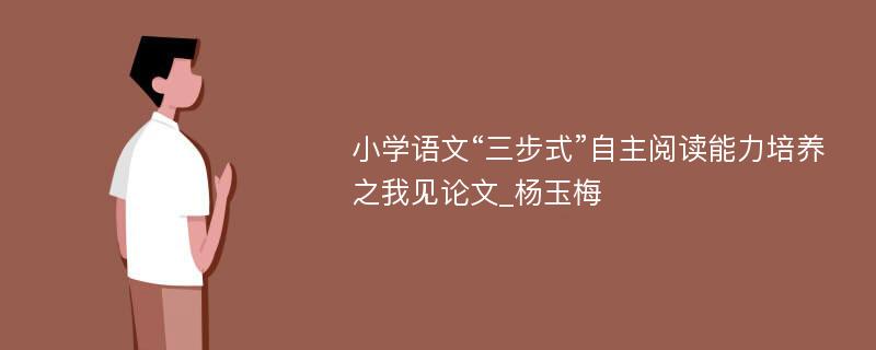 小学语文“三步式”自主阅读能力培养之我见论文_杨玉梅