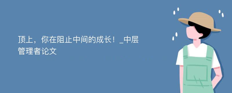 顶上，你在阻止中间的成长！_中层管理者论文