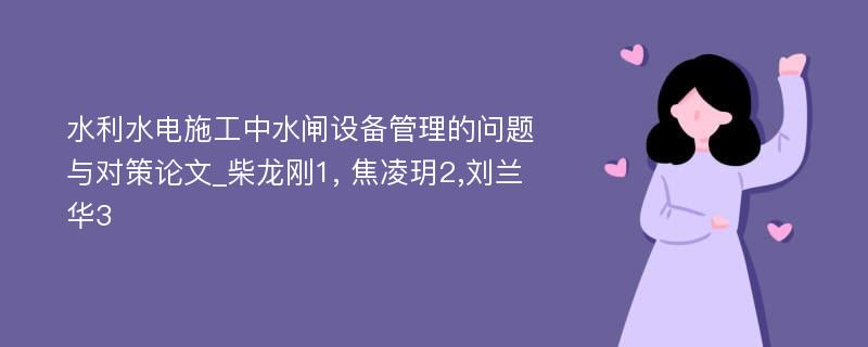 水利水电施工中水闸设备管理的问题与对策论文_柴龙刚1, 焦凌玥2,刘兰华3