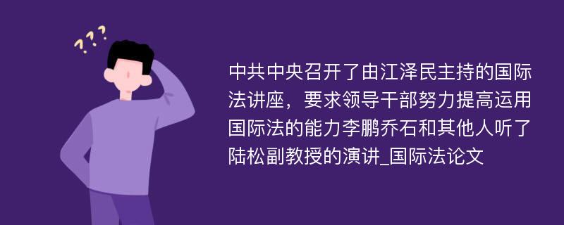 中共中央召开了由江泽民主持的国际法讲座，要求领导干部努力提高运用国际法的能力李鹏乔石和其他人听了陆松副教授的演讲_国际法论文