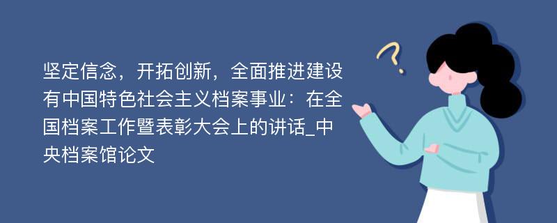 坚定信念，开拓创新，全面推进建设有中国特色社会主义档案事业：在全国档案工作暨表彰大会上的讲话_中央档案馆论文