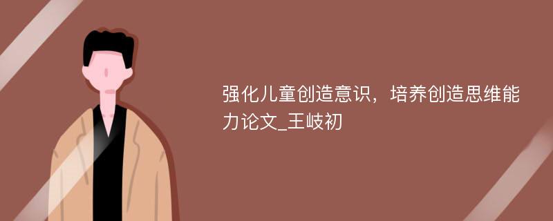 强化儿童创造意识，培养创造思维能力论文_王岐初