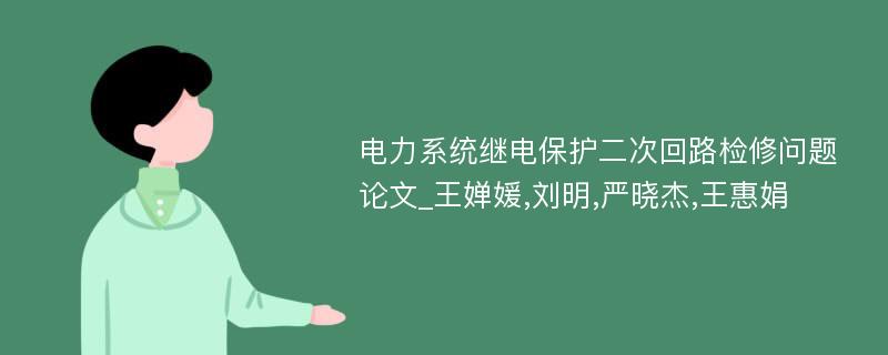 电力系统继电保护二次回路检修问题论文_王婵媛,刘明,严晓杰,王惠娟