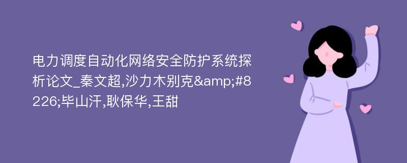 电力调度自动化网络安全防护系统探析论文_秦文超,沙力木别克&#8226;毕山汗,耿保华,王甜