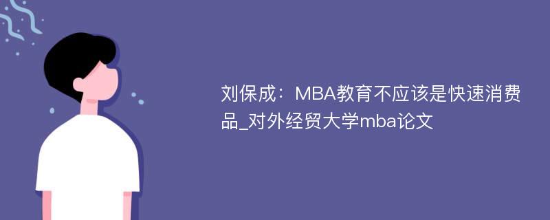 刘保成：MBA教育不应该是快速消费品_对外经贸大学mba论文